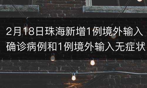 2月18日珠海新增1例境外输入确诊病例和1例境外输入无症状感染者
