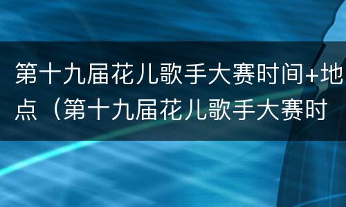第十九届花儿歌手大赛时间+地点（第十九届花儿歌手大赛时间 地点安排）