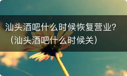 汕头酒吧什么时候恢复营业？（汕头酒吧什么时候关）