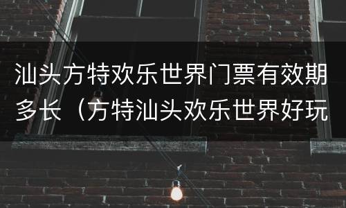 汕头方特欢乐世界门票有效期多长（方特汕头欢乐世界好玩吗）