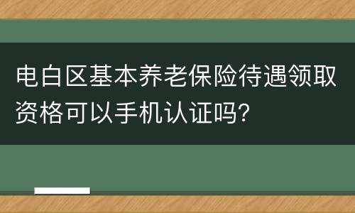 电白区基本养老保险待遇领取资格可以手机认证吗？