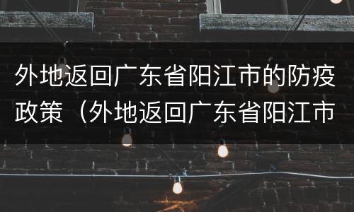 外地返回广东省阳江市的防疫政策（外地返回广东省阳江市的防疫政策是什么）