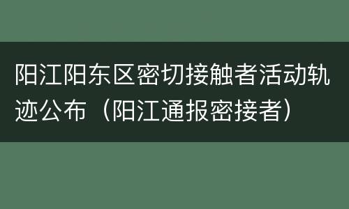 阳江阳东区密切接触者活动轨迹公布（阳江通报密接者）