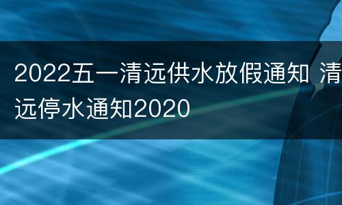 2022五一清远供水放假通知 清远停水通知2020