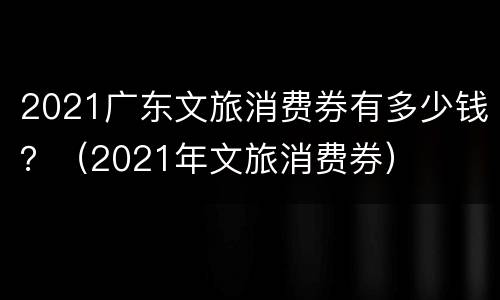 2021广东文旅消费券有多少钱？（2021年文旅消费券）