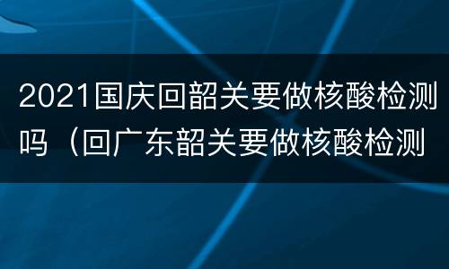 2021国庆回韶关要做核酸检测吗（回广东韶关要做核酸检测吗）