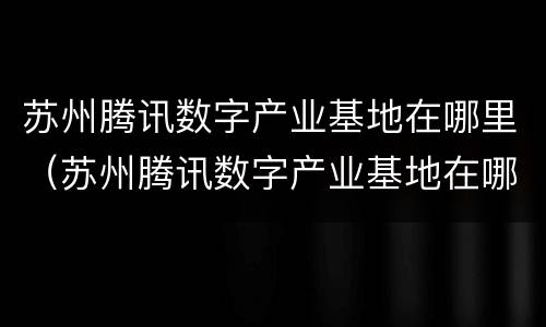 苏州腾讯数字产业基地在哪里（苏州腾讯数字产业基地在哪里啊）