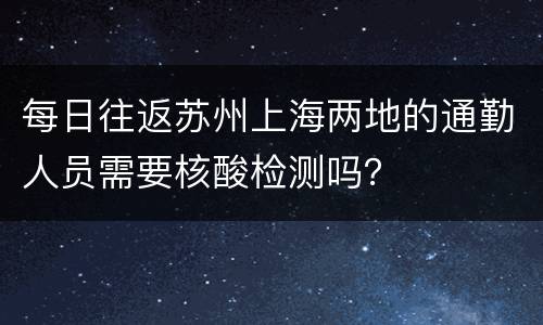 每日往返苏州上海两地的通勤人员需要核酸检测吗？