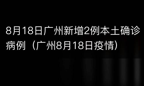 8月18日广州新增2例本土确诊病例（广州8月18日疫情）