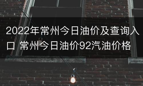 2022年常州今日油价及查询入口 常州今日油价92汽油价格