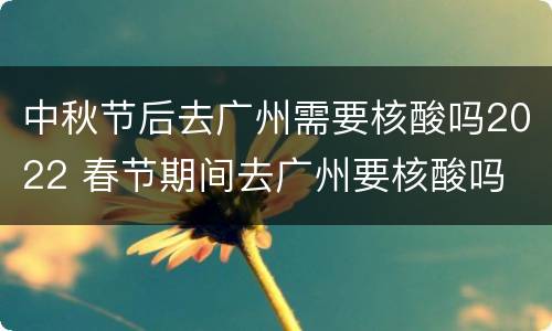 中秋节后去广州需要核酸吗2022 春节期间去广州要核酸吗