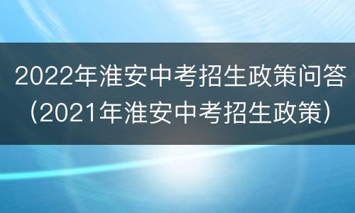 2022年淮安中考招生政策问答（2021年淮安中考招生政策）
