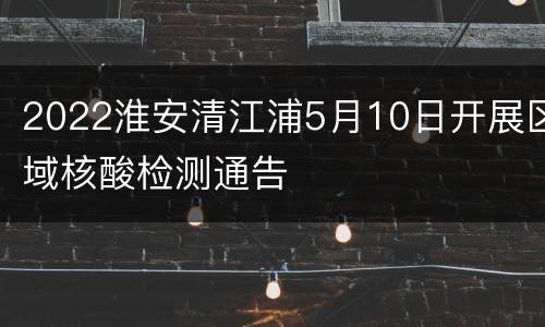 2022淮安清江浦5月10日开展区域核酸检测通告