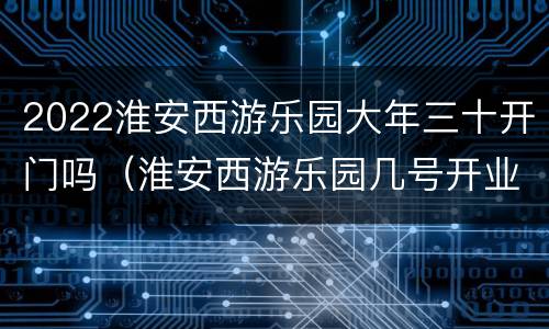 2022淮安西游乐园大年三十开门吗（淮安西游乐园几号开业）