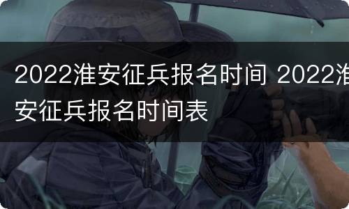 2022淮安征兵报名时间 2022淮安征兵报名时间表