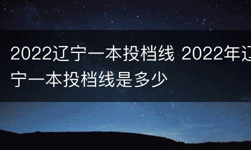 2022辽宁一本投档线 2022年辽宁一本投档线是多少