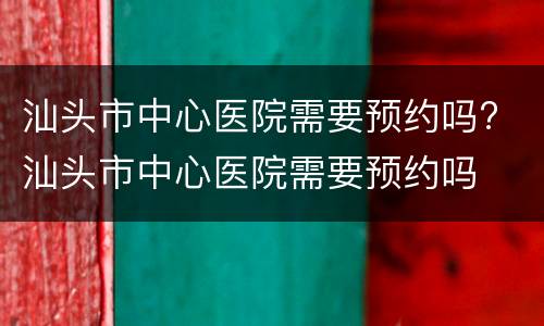 汕头市中心医院需要预约吗? 汕头市中心医院需要预约吗