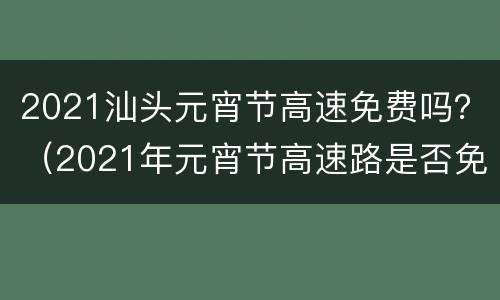2021汕头元宵节高速免费吗？（2021年元宵节高速路是否免费）