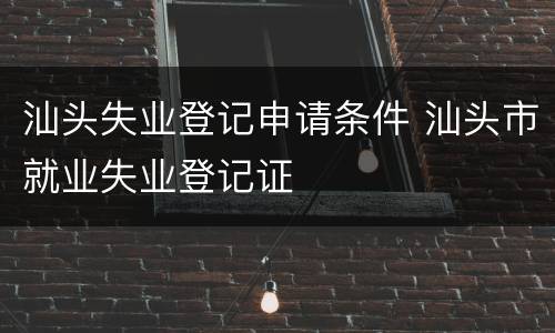 汕头失业登记申请条件 汕头市就业失业登记证