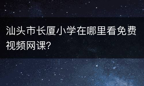 汕头市长厦小学在哪里看免费视频网课？
