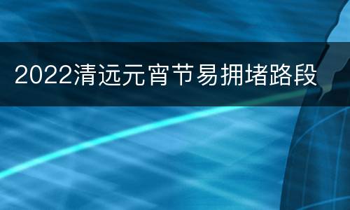 2022清远元宵节易拥堵路段