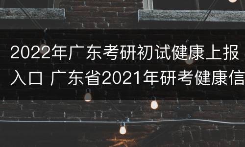 2022年广东考研初试健康上报入口 广东省2021年研考健康信息申报表