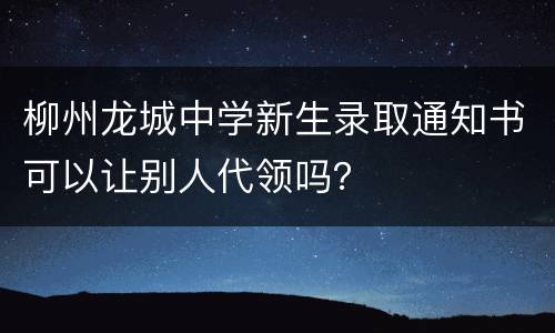 柳州龙城中学新生录取通知书可以让别人代领吗？