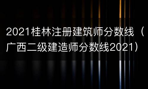 2021桂林注册建筑师分数线（广西二级建造师分数线2021）