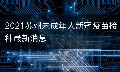 2021苏州未成年人新冠疫苗接种最新消息