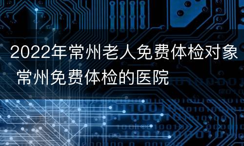 2022年常州老人免费体检对象 常州免费体检的医院