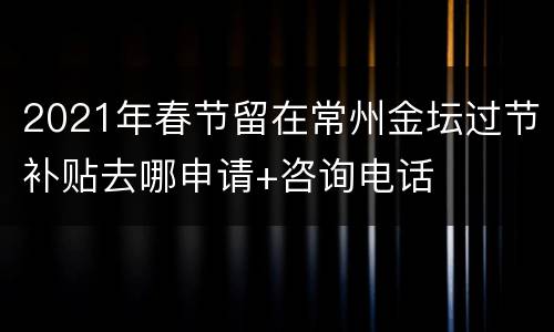 2021年春节留在常州金坛过节补贴去哪申请+咨询电话