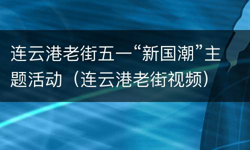 连云港老街五一“新国潮”主题活动（连云港老街视频）