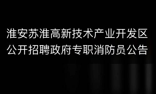 淮安苏淮高新技术产业开发区公开招聘政府专职消防员公告