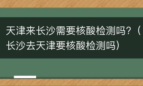 天津来长沙需要核酸检测吗?（长沙去天津要核酸检测吗）