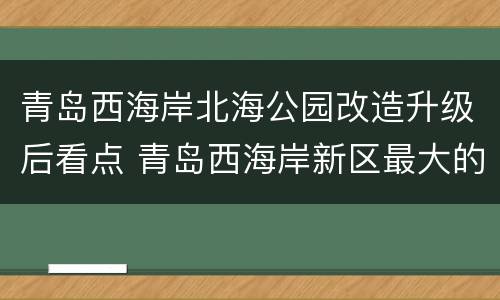 青岛西海岸北海公园改造升级后看点 青岛西海岸新区最大的公园