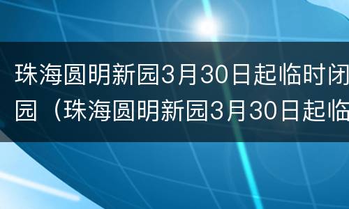 珠海圆明新园3月30日起临时闭园（珠海圆明新园3月30日起临时闭园吗）