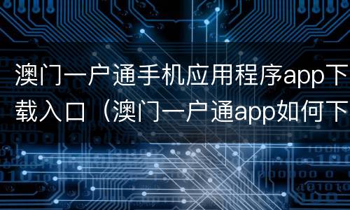 澳门一户通手机应用程序app下载入口（澳门一户通app如何下载）
