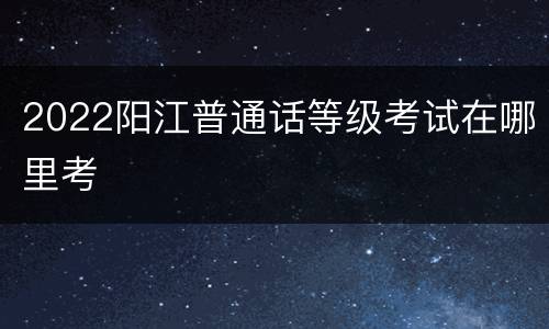2022阳江普通话等级考试在哪里考