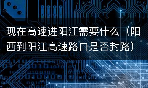 现在高速进阳江需要什么（阳西到阳江高速路口是否封路）