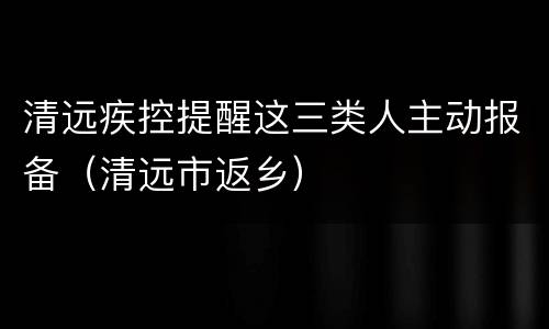 清远疾控提醒这三类人主动报备（清远市返乡）