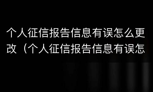 个人征信报告信息有误怎么更改（个人征信报告信息有误怎么更改手机号）