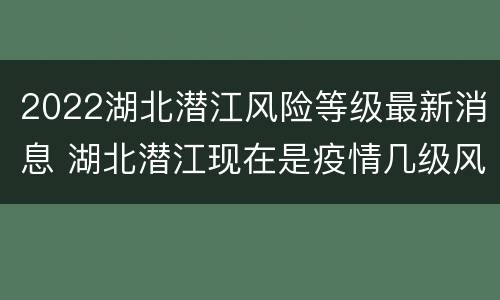 2022湖北潜江风险等级最新消息 湖北潜江现在是疫情几级风险