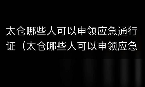 太仓哪些人可以申领应急通行证（太仓哪些人可以申领应急通行证呢）