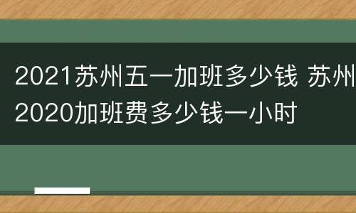 2021苏州五一加班多少钱 苏州2020加班费多少钱一小时