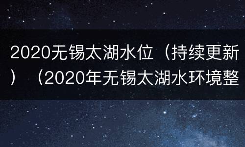 2020无锡太湖水位（持续更新）（2020年无锡太湖水环境整治）