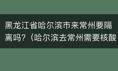 黑龙江省哈尔滨市来常州要隔离吗?（哈尔滨去常州需要核酸检测吗）