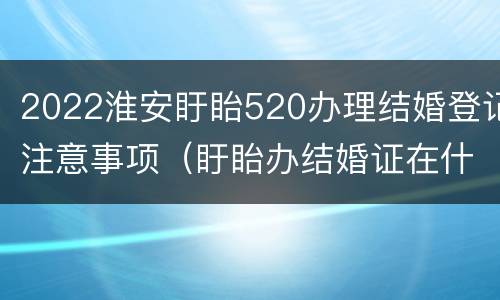 2022淮安盱眙520办理结婚登记注意事项（盱眙办结婚证在什么地方）