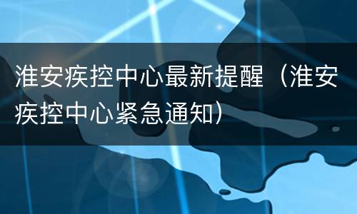 淮安疾控中心最新提醒（淮安疾控中心紧急通知）