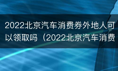 2022北京汽车消费券外地人可以领取吗（2022北京汽车消费券外地人可以领取吗现在）