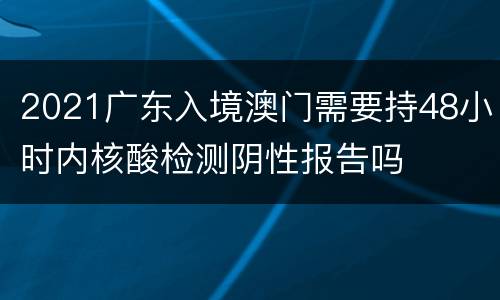2021广东入境澳门需要持48小时内核酸检测阴性报告吗